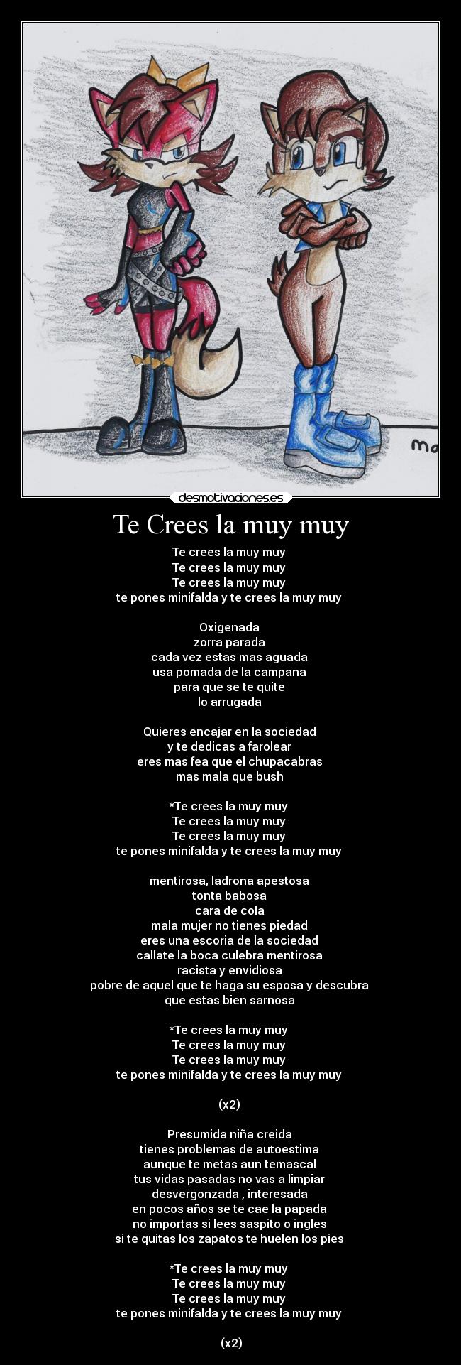 Te Crees la muy muy - Te crees la muy muy 
Te crees la muy muy 
Te crees la muy muy 
te pones minifalda y te crees la muy muy 

Oxigenada 
zorra parada 
cada vez estas mas aguada 
usa pomada de la campana 
para que se te quite 
lo arrugada 

Quieres encajar en la sociedad 
y te dedicas a farolear 
eres mas fea que el chupacabras 
mas mala que bush 

*Te crees la muy muy 
Te crees la muy muy 
Te crees la muy muy 
te pones minifalda y te crees la muy muy 

mentirosa, ladrona apestosa 
tonta babosa 
cara de cola 
mala mujer no tienes piedad 
eres una escoria de la sociedad 
callate la boca culebra mentirosa 
racista y envidiosa 
pobre de aquel que te haga su esposa y descubra 
que estas bien sarnosa 

*Te crees la muy muy 
Te crees la muy muy 
Te crees la muy muy 
te pones minifalda y te crees la muy muy 

(x2) 

Presumida niña creida 
tienes problemas de autoestima 
aunque te metas aun temascal 
tus vidas pasadas no vas a limpiar 
desvergonzada , interesada 
en pocos años se te cae la papada 
no importas si lees saspito o ingles 
si te quitas los zapatos te huelen los pies 

*Te crees la muy muy 
Te crees la muy muy 
Te crees la muy muy 
te pones minifalda y te crees la muy muy 

(x2)