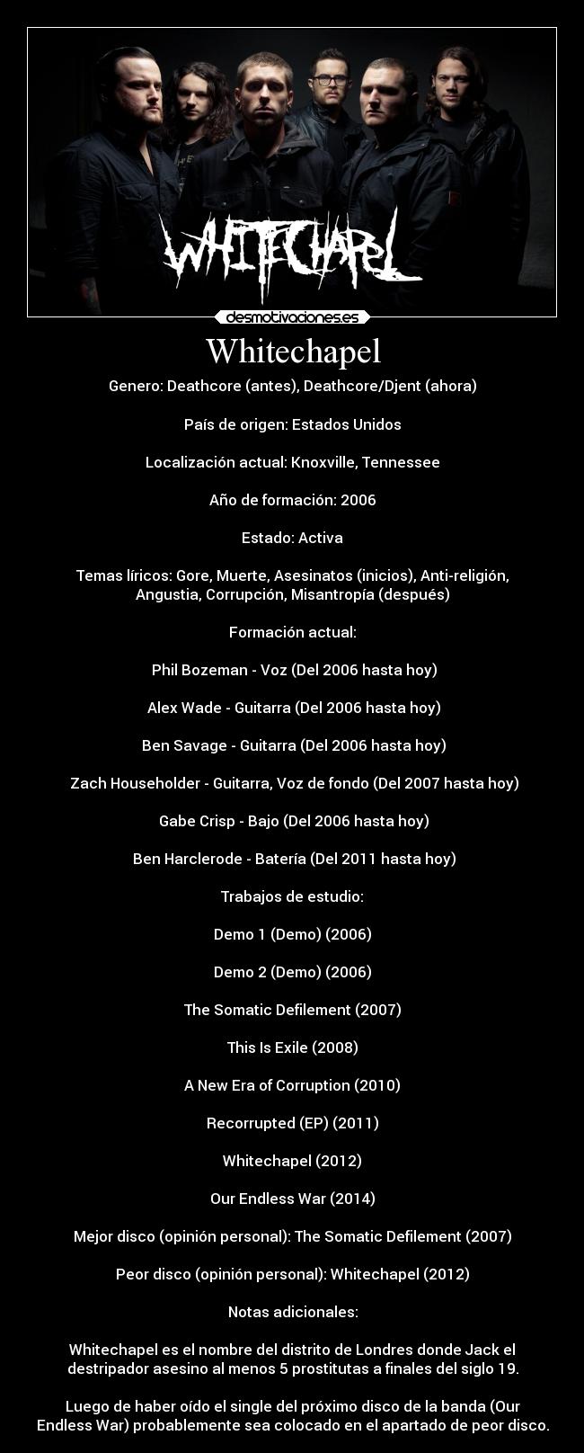 Whitechapel - Genero: Deathcore (antes), Deathcore/Djent (ahora)
País de origen: Estados Unidos
Localización actual: Knoxville, Tennessee
Año de formación: 2006
Estado: Activa
Temas líricos: Gore, Muerte, Asesinatos (inicios), Anti-religión,
Angustia, Corrupción, Misantropía (después)
Formación actual:
Phil Bozeman - Voz (Del 2006 hasta hoy)
Alex Wade - Guitarra (Del 2006 hasta hoy)
Ben Savage - Guitarra (Del 2006 hasta hoy)
Zach Householder - Guitarra, Voz de fondo (Del 2007 hasta hoy)
Gabe Crisp - Bajo (Del 2006 hasta hoy)
Ben Harclerode - Batería (Del 2011 hasta hoy)
Trabajos de estudio:
Demo 1 (Demo) (2006)
Demo 2 (Demo) (2006)
The Somatic Defilement (2007)
This Is Exile (2008)
A New Era of Corruption (2010)
Recorrupted (EP) (2011)
Whitechapel (2012)
Our Endless War (2014)
Mejor disco (opinión personal): The Somatic Defilement (2007)
Peor disco (opinión personal): Whitechapel (2012)
Notas adicionales:
Whitechapel es el nombre del distrito de Londres donde Jack el
destripador asesino al menos 5 prostitutas a finales del siglo 19.
Luego de haber oído el single del próximo disco de la banda (Our
Endless War) probablemente sea colocado en el apartado de peor disco.