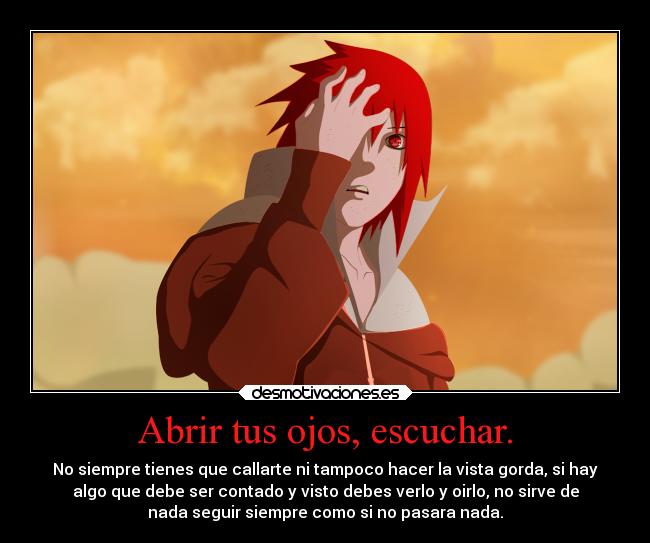 Abrir tus ojos, escuchar. - No siempre tienes que callarte ni tampoco hacer la vista gorda, si hay
algo que debe ser contado y visto debes verlo y oirlo, no sirve de
nada seguir siempre como si no pasara nada.