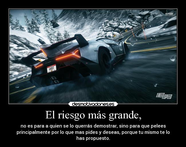 El riesgo más grande, - no es para a quien se lo querrás demostrar, sino para que pelees
principalmente por lo que mas pides y deseas, porque tu mismo te lo
has propuesto.