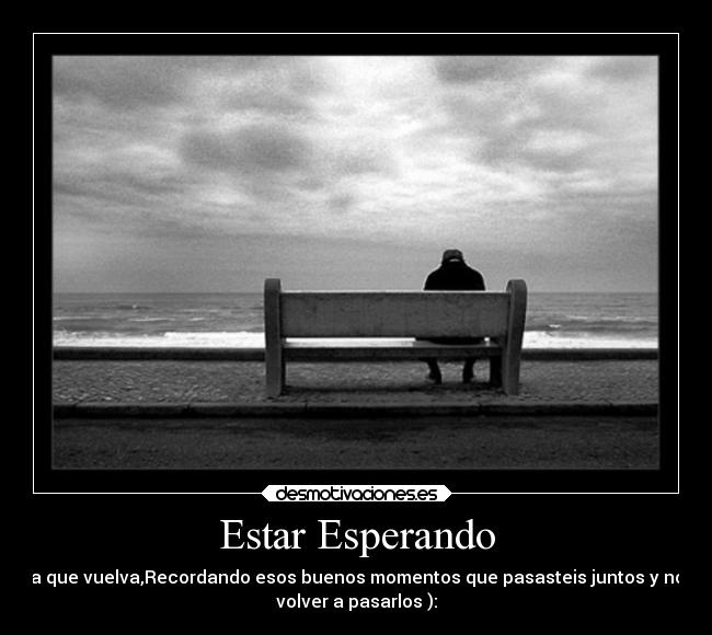 Estar Esperando - a que vuelva,Recordando esos buenos momentos que pasasteis juntos y no
volver a pasarlos ):