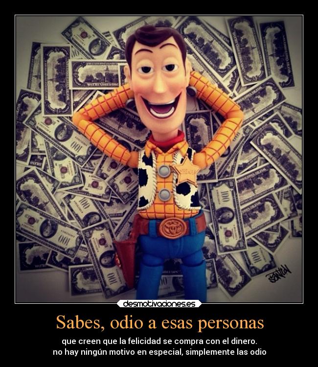 Sabes, odio a esas personas - que creen que la felicidad se compra con el dinero.
no hay ningún motivo en especial, simplemente las odio