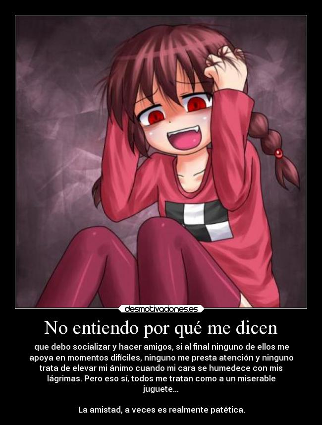 No entiendo por qué me dicen - que debo socializar y hacer amigos, si al final ninguno de ellos me
apoya en momentos difíciles, ninguno me presta atención y ninguno
trata de elevar mi ánimo cuando mi cara se humedece con mis
lágrimas. Pero eso sí, todos me tratan como a un miserable
juguete...
La amistad, a veces es realmente patética.