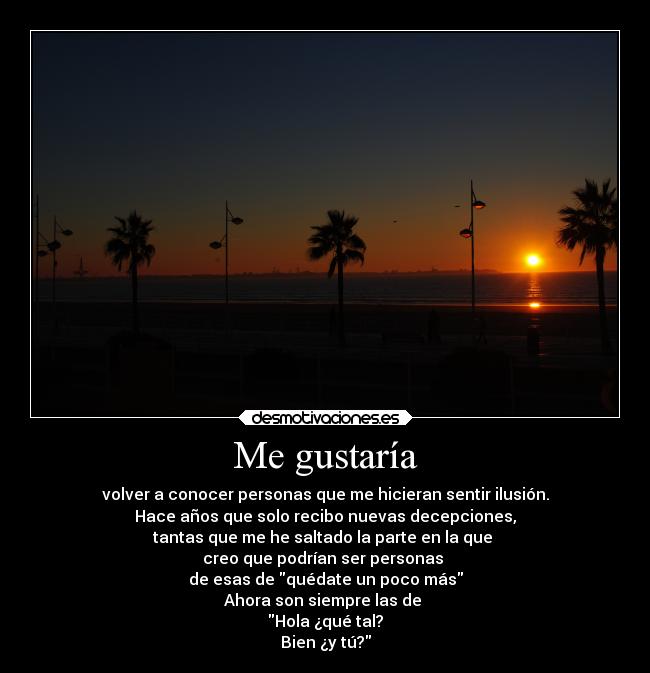 Me gustaría - volver a conocer personas que me hicieran sentir ilusión.
Hace años que solo recibo nuevas decepciones,
tantas que me he saltado la parte en la que 
creo que podrían ser personas 
de esas de quédate un poco más
Ahora son siempre las de 
Hola ¿qué tal?
Bien ¿y tú?