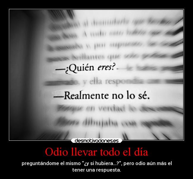 Odio llevar todo el día - preguntándome el mismo ¿y si hubiera...?, pero odio aún más el
tener una respuesta.