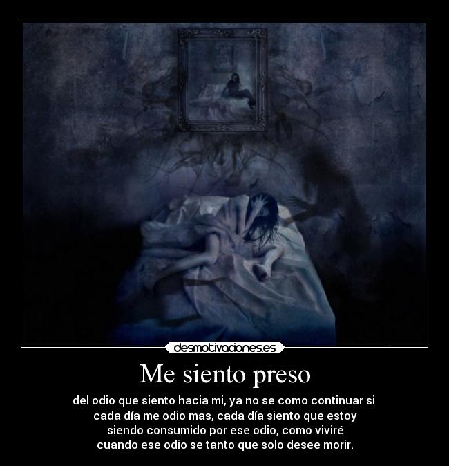 Me siento preso - del odio que siento hacia mi, ya no se como continuar si
cada día me odio mas, cada día siento que estoy
siendo consumido por ese odio, como viviré
cuando ese odio se tanto que solo desee morir.