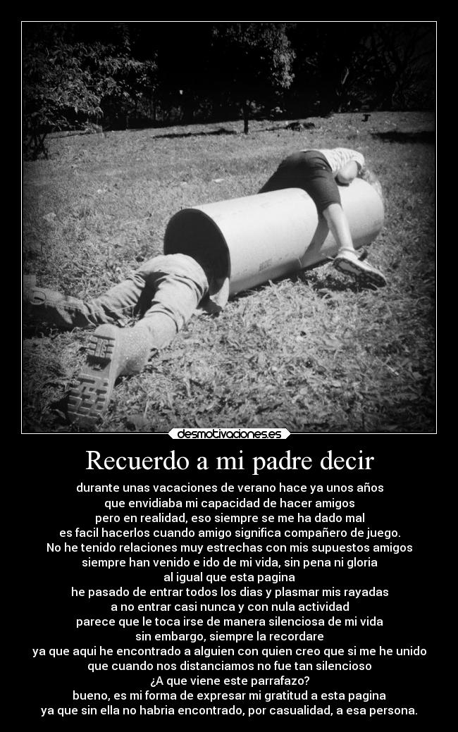 Recuerdo a mi padre decir - durante unas vacaciones de verano hace ya unos años
que envidiaba mi capacidad de hacer amigos
pero en realidad, eso siempre se me ha dado mal
es facil hacerlos cuando amigo significa compañero de juego.
No he tenido relaciones muy estrechas con mis supuestos amigos
siempre han venido e ido de mi vida, sin pena ni gloria
al igual que esta pagina
he pasado de entrar todos los dias y plasmar mis rayadas
a no entrar casi nunca y con nula actividad
parece que le toca irse de manera silenciosa de mi vida
sin embargo, siempre la recordare
ya que aqui he encontrado a alguien con quien creo que si me he unido
que cuando nos distanciamos no fue tan silencioso
¿A que viene este parrafazo?
bueno, es mi forma de expresar mi gratitud a esta pagina
ya que sin ella no habria encontrado, por casualidad, a esa persona.