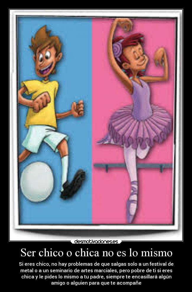 Ser chico o chica no es lo mismo - Si eres chico, no hay problemas de que salgas solo a un festival de
metal o a un seminario de artes marciales, pero pobre de ti si eres
chica y le pides lo mismo a tu padre, siempre te encasillará algún
amigo o alguien para que te acompañe