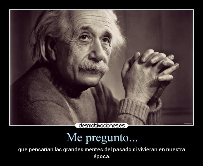 Me pregunto... - que pensarían las grandes mentes del pasado si vivieran en nuestra
época.