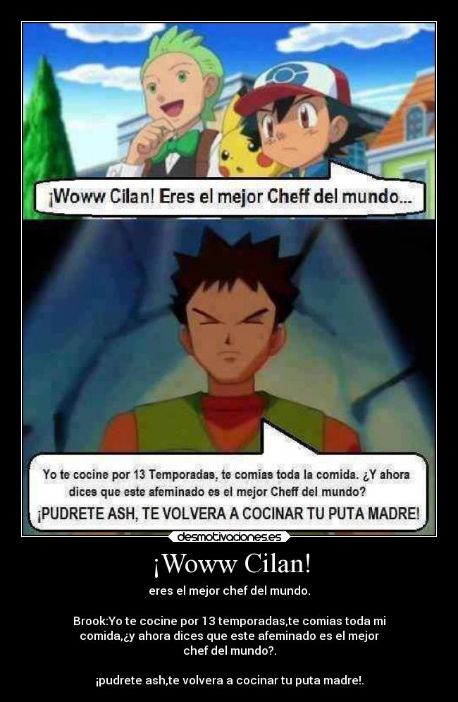 ¡Woww Cilan! - eres el mejor chef del mundo.

Brook:Yo te cocine por 13 temporadas,te comias toda mi
comida,¿y ahora dices que este afeminado es el mejor
chef del mundo?.

¡pudrete ash,te volvera a cocinar tu puta madre!.