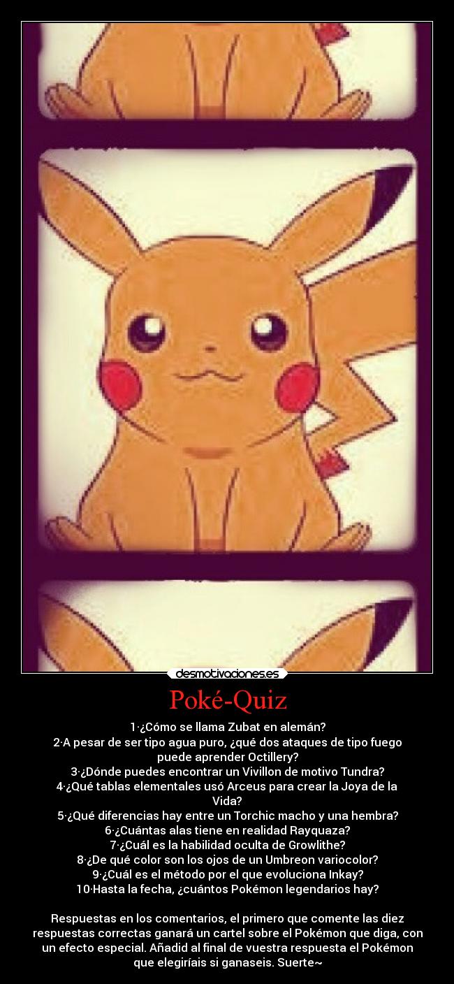 Poké-Quiz - 1·¿Cómo se llama Zubat en alemán?
2·A pesar de ser tipo agua puro, ¿qué dos ataques de tipo fuego
puede aprender Octillery?
3·¿Dónde puedes encontrar un Vivillon de motivo Tundra?
4·¿Qué tablas elementales usó Arceus para crear la Joya de la
Vida?
5·¿Qué diferencias hay entre un Torchic macho y una hembra?
6·¿Cuántas alas tiene en realidad Rayquaza?
7·¿Cuál es la habilidad oculta de Growlithe?
8·¿De qué color son los ojos de un Umbreon variocolor?
9·¿Cuál es el método por el que evoluciona Inkay?
10·Hasta la fecha, ¿cuántos Pokémon legendarios hay?
Respuestas en los comentarios, el primero que comente las diez
respuestas correctas ganará un cartel sobre el Pokémon que diga, con
un efecto especial. Añadid al final de vuestra respuesta el Pokémon
que elegiríais si ganaseis. Suerte~