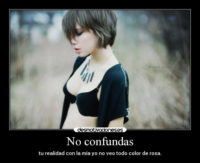 No confundas - tu realidad con la mía yo no veo todo color de rosa.
