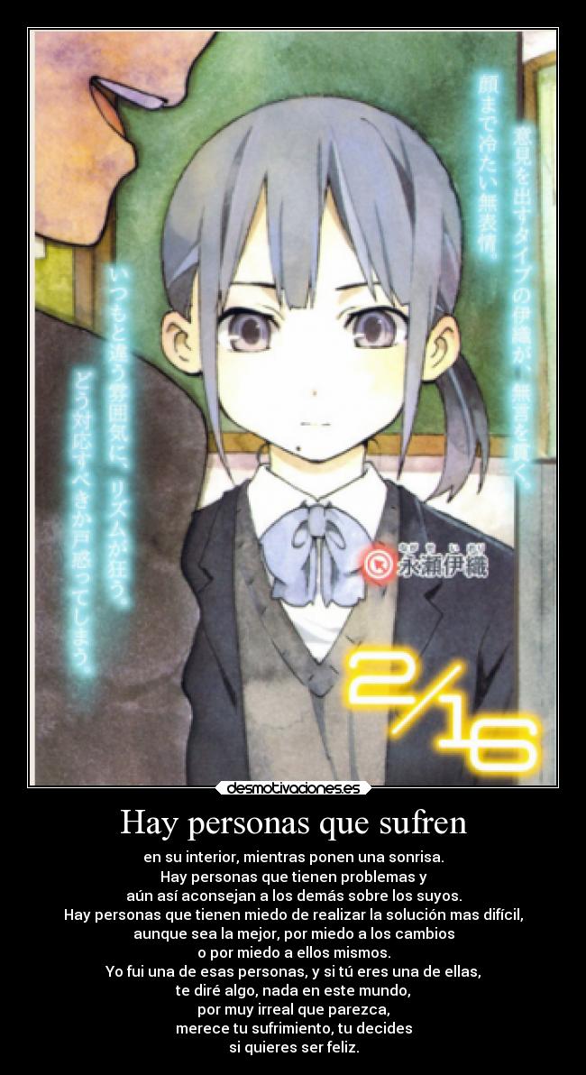 Hay personas que sufren - en su interior, mientras ponen una sonrisa.
Hay personas que tienen problemas y
aún así aconsejan a los demás sobre los suyos.
Hay personas que tienen miedo de realizar la solución mas difícil,
aunque sea la mejor, por miedo a los cambios
o por miedo a ellos mismos.
Yo fui una de esas personas, y si tú eres una de ellas,
te diré algo, nada en este mundo,
por muy irreal que parezca,
merece tu sufrimiento, tu decides
si quieres ser feliz.