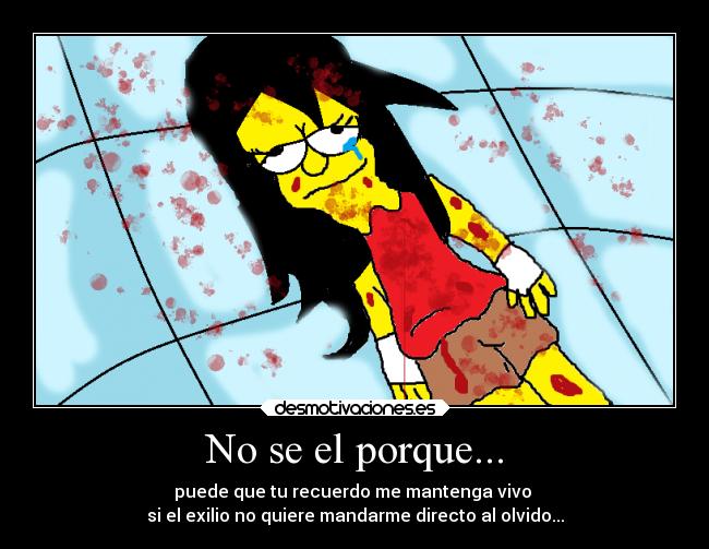 No se el porque... - puede que tu recuerdo me mantenga vivo 
si el exilio no quiere mandarme directo al olvido...