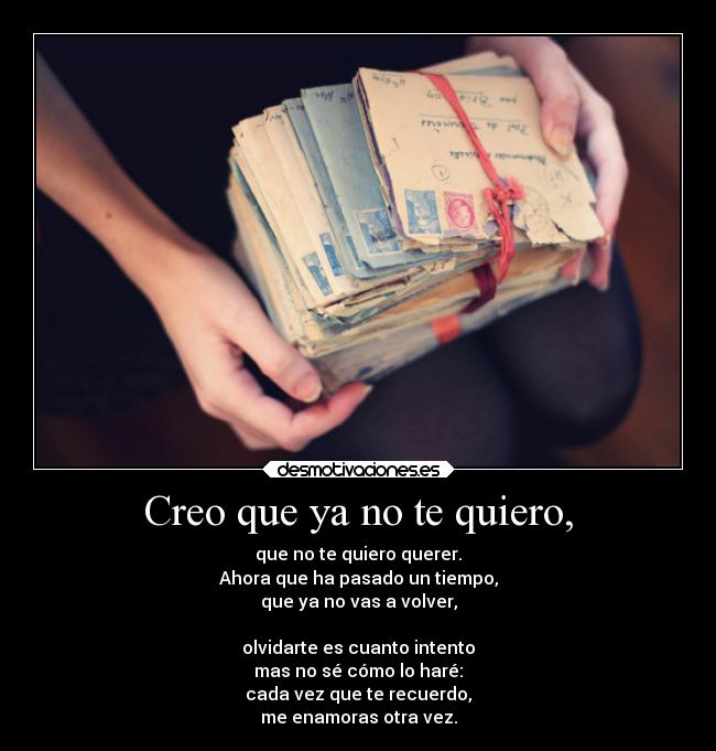 Creo que ya no te quiero, - que no te quiero querer.
Ahora que ha pasado un tiempo,
que ya no vas a volver,

olvidarte es cuanto intento
mas no sé cómo lo haré:
cada vez que te recuerdo,
me enamoras otra vez.