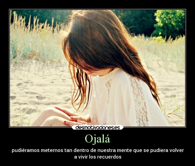 Ojalá - pudiéramos meternos tan dentro de nuestra mente que se pudiera volver
a vivir los recuerdos