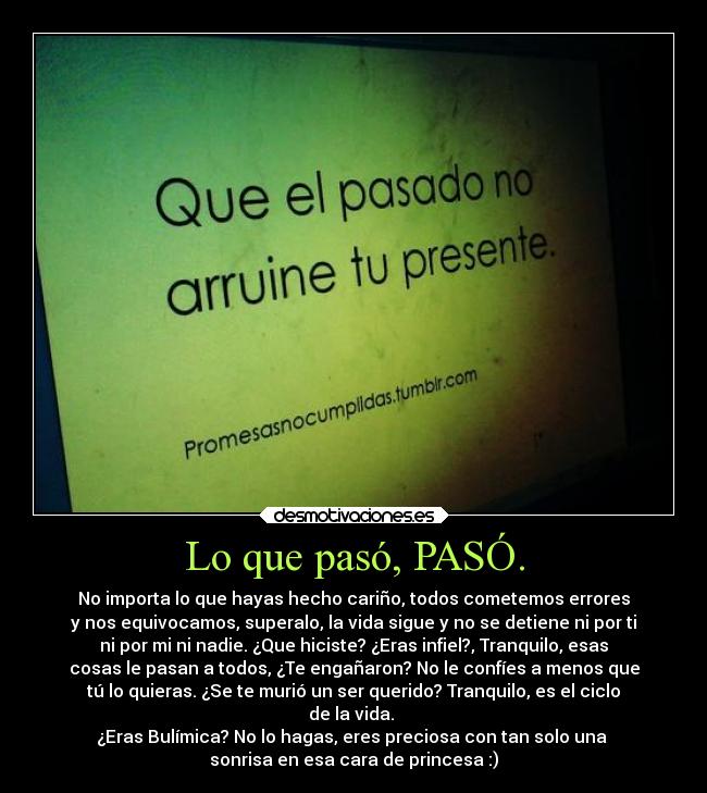 Lo que pasó, PASÓ. - No importa lo que hayas hecho cariño, todos cometemos errores
y nos equivocamos, superalo, la vida sigue y no se detiene ni por ti
ni por mi ni nadie. ¿Que hiciste? ¿Eras infiel?, Tranquilo, esas
cosas le pasan a todos, ¿Te engañaron? No le confíes a menos que
tú lo quieras. ¿Se te murió un ser querido? Tranquilo, es el ciclo
de la vida. 
¿Eras Bulímica? No lo hagas, eres preciosa con tan solo una 
sonrisa en esa cara de princesa :)