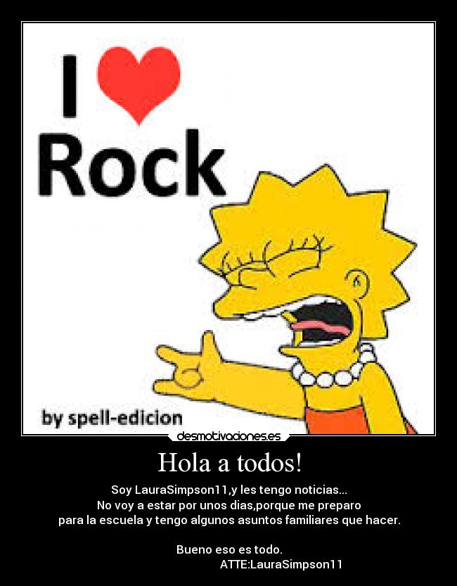 Hola a todos! - Soy LauraSimpson11,y les tengo noticias...
No voy a estar por unos dias,porque me preparo
para la escuela y tengo algunos asuntos familiares que hacer.

Bueno eso es todo.
                                     ATTE:LauraSimpson11