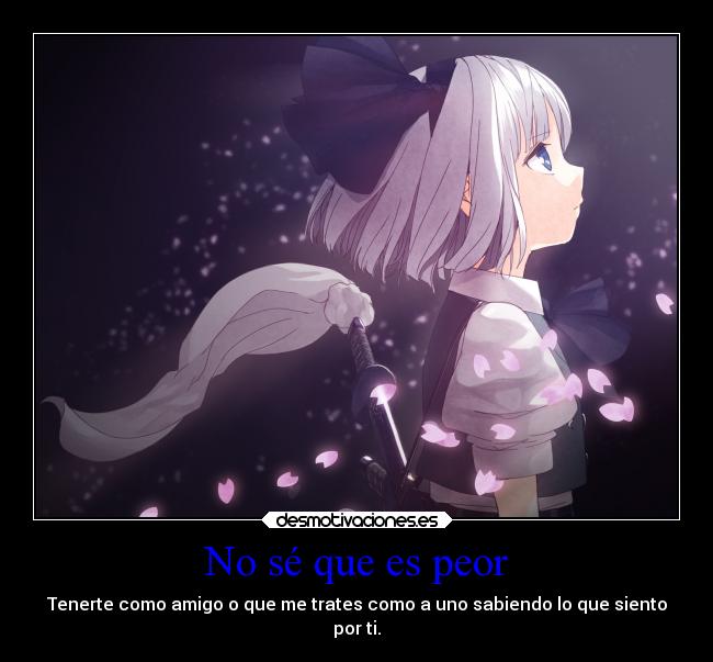 No sé que es peor - Tenerte como amigo o que me trates como a uno sabiendo lo que siento
por ti.