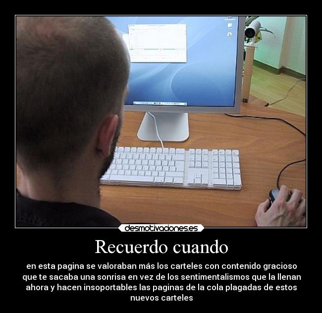 Recuerdo cuando - en esta pagina se valoraban más los carteles con contenido gracioso
que te sacaba una sonrisa en vez de los sentimentalismos que la llenan
ahora y hacen insoportables las paginas de la cola plagadas de estos
nuevos carteles