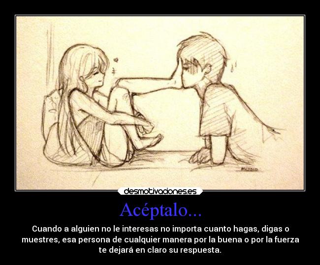Acéptalo... - Cuando a alguien no le interesas no importa cuanto hagas, digas o
muestres, esa persona de cualquier manera por la buena o por la fuerza
te dejará en claro su respuesta.