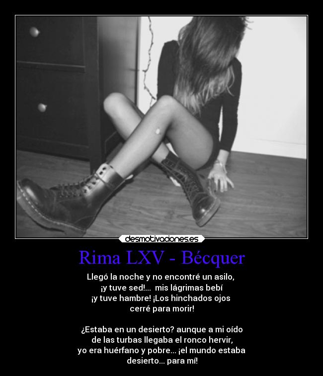 Rima LXV - Bécquer - Llegó la noche y no encontré un asilo,
¡y tuve sed!... mis lágrimas bebí
¡y tuve hambre! ¡Los hinchados ojos
cerré para morir!
¿Estaba en un desierto? aunque a mi oído
de las turbas llegaba el ronco hervir,
yo era huérfano y pobre... ¡el mundo estaba
desierto... para mí!