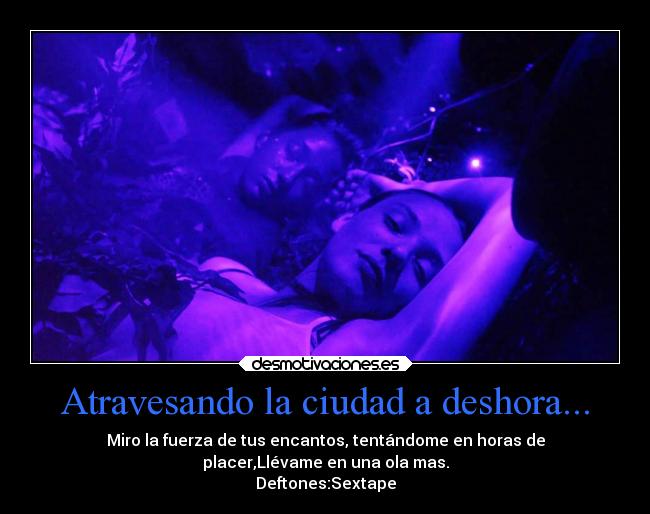 Atravesando la ciudad a deshora... - Miro la fuerza de tus encantos, tentándome en horas de
placer,Llévame en una ola mas.
Deftones:Sextape