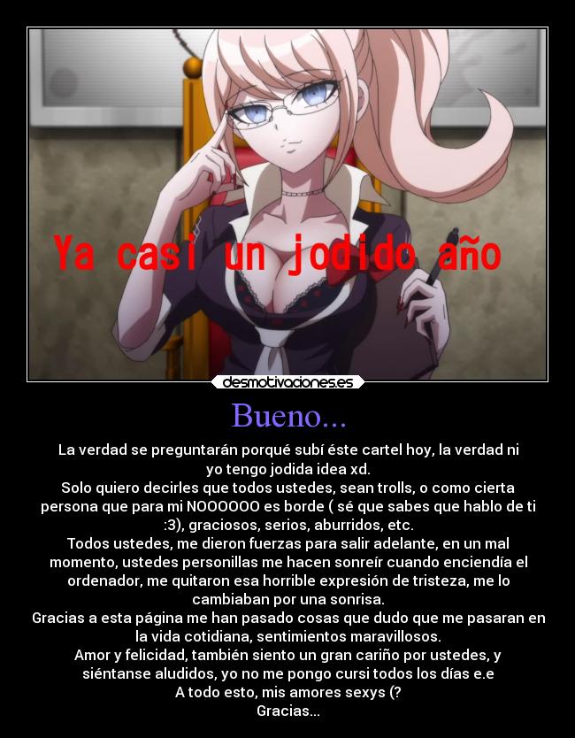 Bueno... - La verdad se preguntarán porqué subí éste cartel hoy, la verdad ni
yo tengo jodida idea xd.
Solo quiero decirles que todos ustedes, sean trolls, o como cierta
persona que para mi NOOOOOO es borde ( sé que sabes que hablo de ti
:3), graciosos, serios, aburridos, etc.
Todos ustedes, me dieron fuerzas para salir adelante, en un mal
momento, ustedes personillas me hacen sonreír cuando enciendía el
ordenador, me quitaron esa horrible expresión de tristeza, me lo
cambiaban por una sonrisa.
Gracias a esta página me han pasado cosas que dudo que me pasaran en
la vida cotidiana, sentimientos maravillosos.
Amor y felicidad, también siento un gran cariño por ustedes, y
siéntanse aludidos, yo no me pongo cursi todos los días e.e
A todo esto, mis amores sexys (?
Gracias...