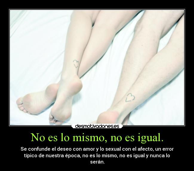 No es lo mismo, no es igual. - Se confunde el deseo con amor y lo sexual con el afecto, un error
típico de nuestra época, no es lo mismo, no es igual y nunca lo
serán.
