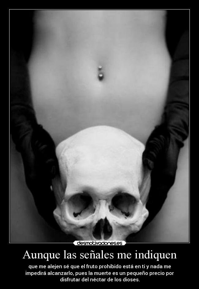 Aunque las señales me indiquen - que me alejen sé que el fruto prohibido está en ti y nada me
impedirá alcanzarlo, pues la muerte es un pequeño precio por
disfrutar del néctar de los dioses.