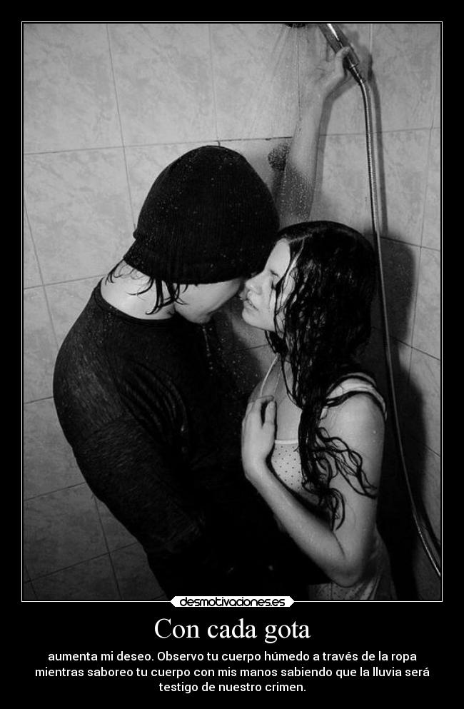 Con cada gota - aumenta mi deseo. Observo tu cuerpo húmedo a través de la ropa
mientras saboreo tu cuerpo con mis manos sabiendo que la lluvia será
testigo de nuestro crimen.