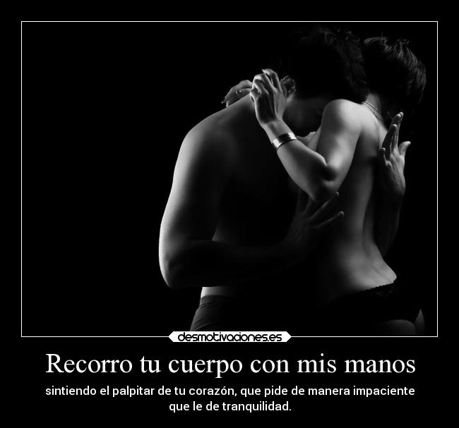 Recorro tu cuerpo con mis manos - sintiendo el palpitar de tu corazón, que pide de manera impaciente
que le de tranquilidad.