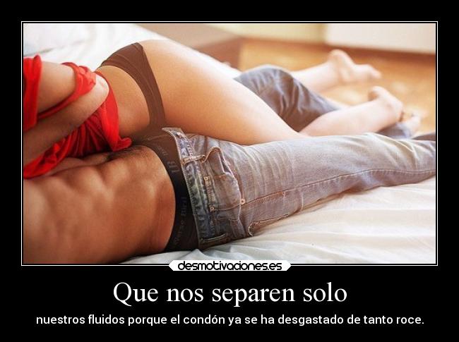 Que nos separen solo - nuestros fluidos porque el condón ya se ha desgastado de tanto roce.