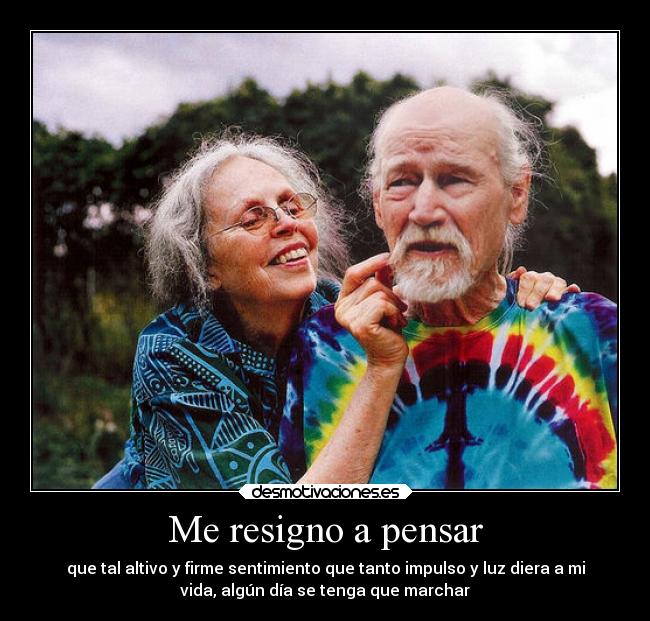 Me resigno a pensar - que tal altivo y firme sentimiento que tanto impulso y luz diera a mi
vida, algún día se tenga que marchar