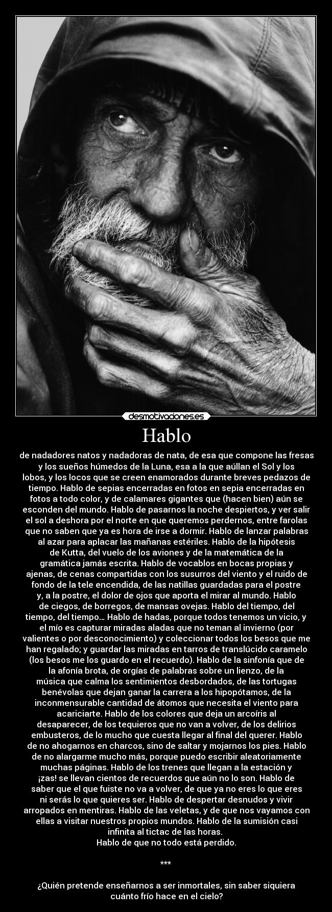 Hablo - de nadadores natos y nadadoras de nata, de esa que compone las fresas
y los sueños húmedos de la Luna, esa a la que aúllan el Sol y los
lobos, y los locos que se creen enamorados durante breves pedazos de
tiempo. Hablo de sepias encerradas en fotos en sepia encerradas en
fotos a todo color, y de calamares gigantes que (hacen bien) aún se
esconden del mundo. Hablo de pasarnos la noche despiertos, y ver salir
el sol a deshora por el norte en que queremos perdernos, entre farolas
que no saben que ya es hora de irse a dormir. Hablo de lanzar palabras
al azar para aplacar las mañanas estériles. Hablo de la hipótesis
de Kutta, del vuelo de los aviones y de la matemática de la
gramática jamás escrita. Hablo de vocablos en bocas propias y
ajenas, de cenas compartidas con los susurros del viento y el ruido de
fondo de la tele encendida, de las natillas guardadas para el postre
y, a la postre, el dolor de ojos que aporta el mirar al mundo. Hablo
de ciegos, de borregos, de mansas ovejas. Hablo del tiempo, del
tiempo, del tiempo… Hablo de hadas, porque todos tenemos un vicio, y
el mío es capturar miradas aladas que no teman al invierno (por
valientes o por desconocimiento) y coleccionar todos los besos que me
han regalado; y guardar las miradas en tarros de translúcido caramelo
(los besos me los guardo en el recuerdo). Hablo de la sinfonía que de
la afonía brota, de orgías de palabras sobre un lienzo, de la
música que calma los sentimientos desbordados, de las tortugas
benévolas que dejan ganar la carrera a los hipopótamos, de la
inconmensurable cantidad de átomos que necesita el viento para
acariciarte. Hablo de los colores que deja un arcoíris al
desaparecer, de los tequieros que no van a volver, de los delirios
embusteros, de lo mucho que cuesta llegar al final del querer. Hablo
de no ahogarnos en charcos, sino de saltar y mojarnos los pies. Hablo
de no alargarme mucho más, porque puedo escribir aleatoriamente
muchas páginas. Hablo de los trenes que llegan a la estación y
¡zas! se llevan cientos de recuerdos que aún no lo son. Hablo de
saber que el que fuiste no va a volver, de que ya no eres lo que eres
ni serás lo que quieres ser. Hablo de despertar desnudos y vivir
arropados en mentiras. Hablo de las veletas, y de que nos vayamos con
ellas a visitar nuestros propios mundos. Hablo de la sumisión casi
infinita al tictac de las horas.
Hablo de que no todo está perdido.
***
¿Quién pretende enseñarnos a ser inmortales, sin saber siquiera
cuánto frío hace en el cielo?