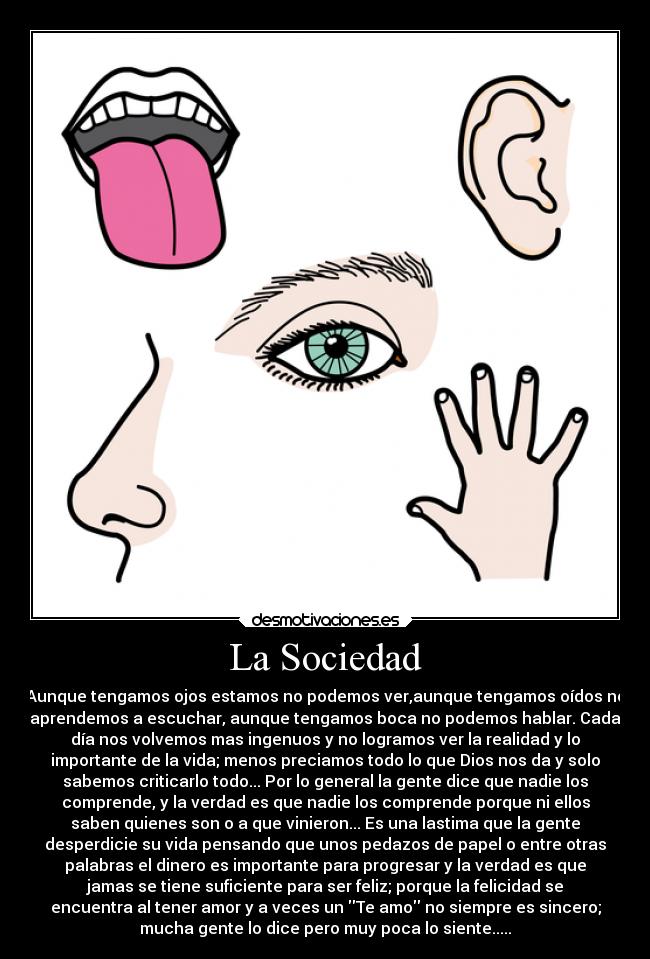 La Sociedad - Aunque tengamos ojos estamos no podemos ver,aunque tengamos oídos no
aprendemos a escuchar, aunque tengamos boca no podemos hablar. Cada
día nos volvemos mas ingenuos y no logramos ver la realidad y lo
importante de la vida; menos preciamos todo lo que Dios nos da y solo
sabemos criticarlo todo... Por lo general la gente dice que nadie los
comprende, y la verdad es que nadie los comprende porque ni ellos
saben quienes son o a que vinieron... Es una lastima que la gente
desperdicie su vida pensando que unos pedazos de papel o entre otras
palabras el dinero es importante para progresar y la verdad es que
jamas se tiene suficiente para ser feliz; porque la felicidad se
encuentra al tener amor y a veces un Te amo no siempre es sincero;
mucha gente lo dice pero muy poca lo siente.....