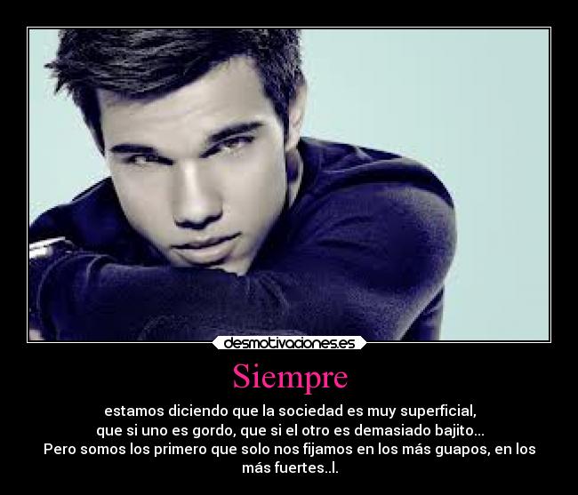 Siempre - estamos diciendo que la sociedad es muy superficial,
que si uno es gordo, que si el otro es demasiado bajito...
Pero somos los primero que solo nos fijamos en los más guapos, en los
más fuertes..l.