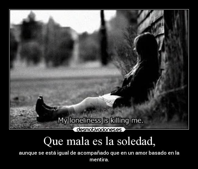Que mala es la soledad, - aunque se está igual de acompañado que en un amor basado en la
mentira.