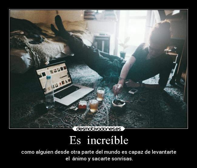 Es increíble - como alguien desde otra parte del mundo es capaz de levantarte
el ánimo y sacarte sonrisas.