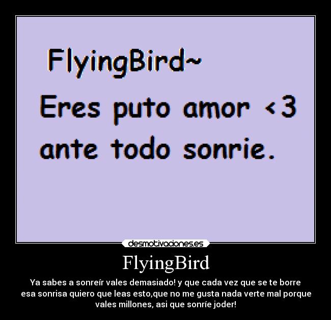 FlyingBird - Ya sabes a sonreír vales demasiado! y que cada vez que se te borre
esa sonrisa quiero que leas esto,que no me gusta nada verte mal porque
vales millones, asi que sonríe joder!