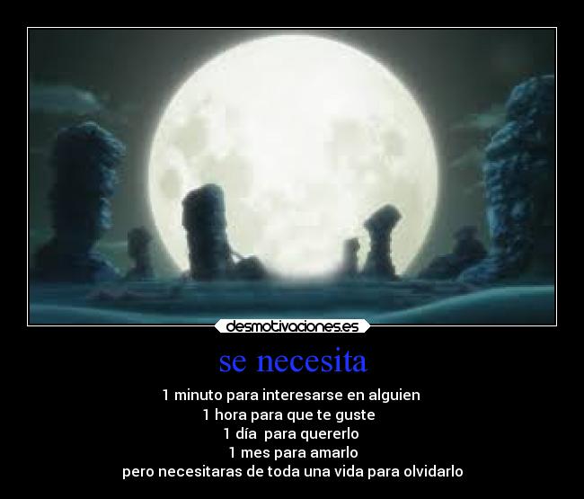 se necesita - 1 minuto para interesarse en alguien 
1 hora para que te guste  
1 día  para quererlo 
1 mes para amarlo
pero necesitaras de toda una vida para olvidarlo