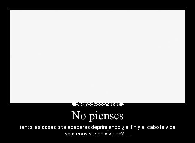 No pienses - tanto las cosas o te acabaras deprimiendo,¿ al fin y al cabo la vida
solo consiste en vivir no?......