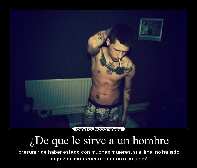 ¿De que le sirve a un hombre - presumir de haber estado con muchas mujeres, si al final no ha sido
capaz de mantener a ninguna a su lado?