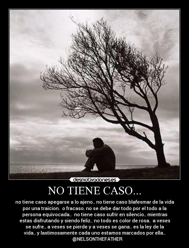 NO TIENE CASO... - no tiene caso apegarse a lo ajeno.. no tiene caso blafesmar de la vida
por una traicion.  o fracaso. no se debe dar todo por el todo a la
persona equivocada..  no tiene caso sufrir en silencio.. mientras
estas disfrutando y siendo feliz.. no todo es color de rosa.  a veses
se sufre.. a veses se pierde y a veses se gana.. es la ley de la
vida.. y lastimosamente cada uno estamos marcados por ella..
     @NELSONTHEFATHER
