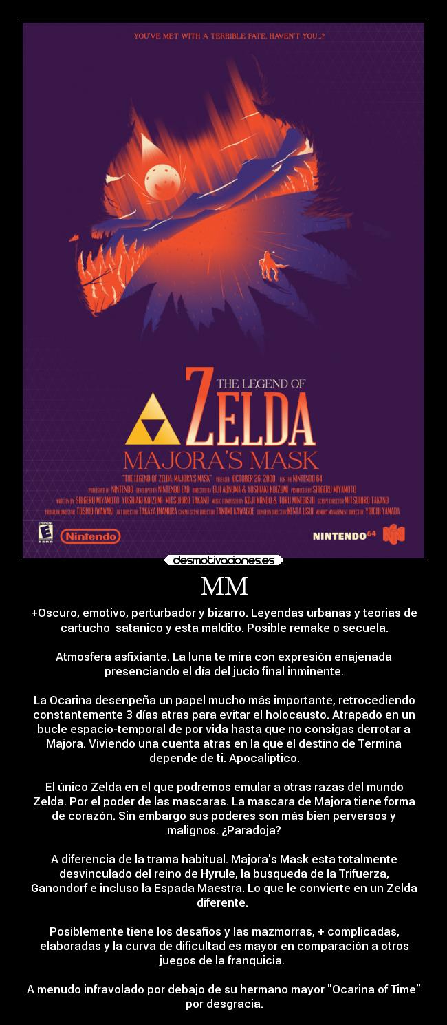 MM - +Oscuro, emotivo, perturbador y bizarro. Leyendas urbanas y teorias de
cartucho  satanico y esta maldito. Posible remake o secuela.

Atmosfera asfixiante. La luna te mira con expresión enajenada
presenciando el día del jucio final inminente.

La Ocarina desenpeña un papel mucho más importante, retrocediendo
constantemente 3 días atras para evitar el holocausto. Atrapado en un
bucle espacio-temporal de por vida hasta que no consigas derrotar a
Majora. Viviendo una cuenta atras en la que el destino de Termina
depende de ti. Apocaliptico.

El único Zelda en el que podremos emular a otras razas del mundo
Zelda. Por el poder de las mascaras. La mascara de Majora tiene forma
de corazón. Sin embargo sus poderes son más bien perversos y
malignos. ¿Paradoja?

A diferencia de la trama habitual. Majoras Mask esta totalmente
desvinculado del reino de Hyrule, la busqueda de la Trifuerza,
Ganondorf e incluso la Espada Maestra. Lo que le convierte en un Zelda
diferente. 

Posiblemente tiene los desafios y las mazmorras, + complicadas,
elaboradas y la curva de dificultad es mayor en comparación a otros
juegos de la franquicia. 

A menudo infravolado por debajo de su hermano mayor Ocarina of Time
por desgracia.