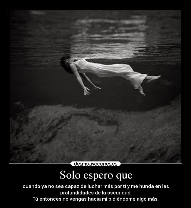 Solo espero que - cuando ya no sea capaz de luchar más por tí y me hunda en las
profundidades de la oscuridad,
Tú entonces no vengas hacia mí pidiéndome algo más.