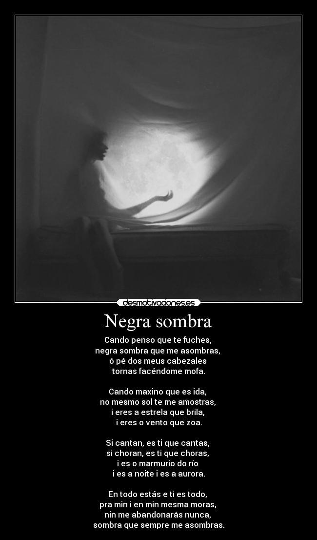 Negra sombra - Cando penso que te fuches, 
negra sombra que me asombras, 
ó pé dos meus cabezales 
tornas facéndome mofa.

Cando maxino que es ida, 
no mesmo sol te me amostras, 
i eres a estrela que brila, 
i eres o vento que zoa.

Si cantan, es ti que cantas, 
si choran, es ti que choras, 
i es o marmurio do río 
i es a noite i es a aurora.

En todo estás e ti es todo, 
pra min i en min mesma moras, 
nin me abandonarás nunca, 
sombra que sempre me asombras.