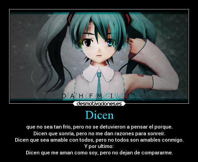 Dicen - que no sea tan frío, pero no se detuvieron a pensar el porque.
Dicen que sonría, pero no me dan razones para sonreír.
Dicen que sea amable con todos, pero no todos son amables conmigo.
Y por ultimo:
Dicen que me aman como soy, pero no dejan de compararme.