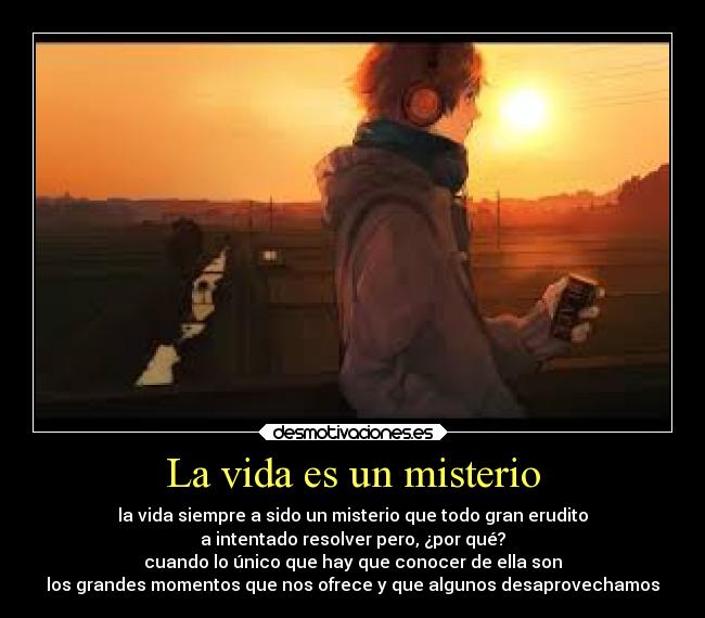 La vida es un misterio - la vida siempre a sido un misterio que todo gran erudito
a intentado resolver pero, ¿por qué?
cuando lo único que hay que conocer de ella son
los grandes momentos que nos ofrece y que algunos desaprovechamos