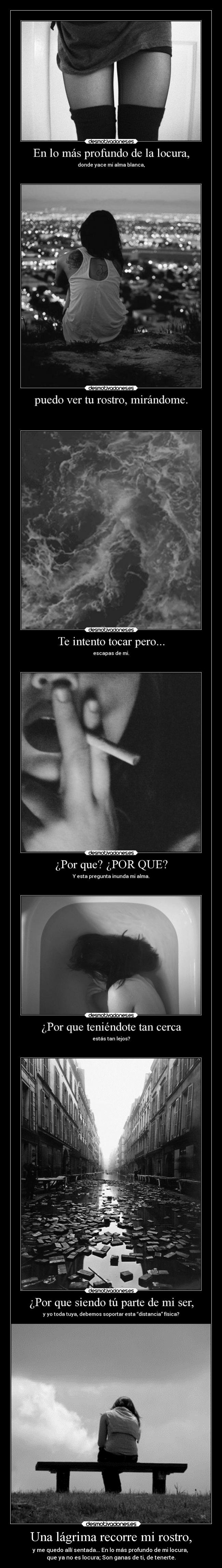 Una lágrima recorre mi rostro, - y me quedo allí sentada... En lo más profundo de mi locura, 
que ya no es locura; Son ganas de ti, de tenerte.